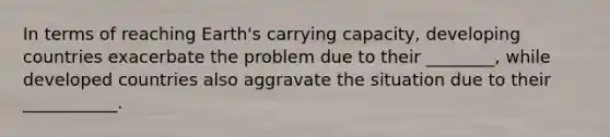 In terms of reaching Earth's carrying capacity, developing countries exacerbate the problem due to their ________, while developed countries also aggravate the situation due to their ___________.