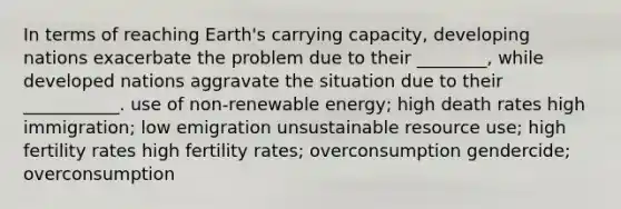 In terms of reaching Earth's carrying capacity, developing nations exacerbate the problem due to their ________, while developed nations aggravate the situation due to their ___________. use of non-renewable energy; high death rates high immigration; low emigration unsustainable resource use; high fertility rates high fertility rates; overconsumption gendercide; overconsumption