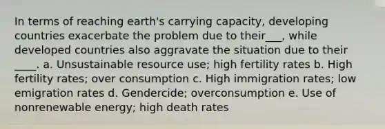 In terms of reaching earth's carrying capacity, developing countries exacerbate the problem due to their___, while developed countries also aggravate the situation due to their ____. a. Unsustainable resource use; high fertility rates b. High fertility rates; over consumption c. High immigration rates; low emigration rates d. Gendercide; overconsumption e. Use of nonrenewable energy; high death rates