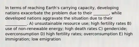 In terms of reaching Earth's carrying capacity, developing nations exacerbate the problem due to their ________, while developed nations aggravate the situation due to their ___________. A) unsustainable resource use; high fertility rates B) use of non-renewable energy; high death rates C) gendercide; overconsumption D) high fertility rates; overconsumption E) high immigration; low emigration