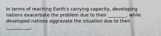 In terms of reaching Earth's carrying capacity, developing nations exacerbate the problem due to their ________, while developed nations aggravate the situation due to their ___________.