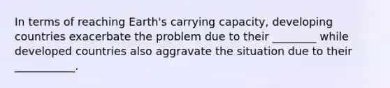 In terms of reaching Earth's carrying capacity, developing countries exacerbate the problem due to their ________ while developed countries also aggravate the situation due to their ___________.