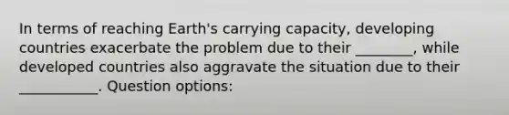 In terms of reaching Earth's carrying capacity, developing countries exacerbate the problem due to their ________, while developed countries also aggravate the situation due to their ___________. Question options: