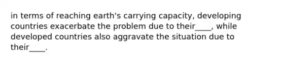 in terms of reaching earth's carrying capacity, developing countries exacerbate the problem due to their____, while developed countries also aggravate the situation due to their____.