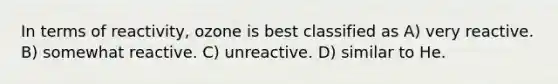 In terms of reactivity, ozone is best classified as A) very reactive. B) somewhat reactive. C) unreactive. D) similar to He.