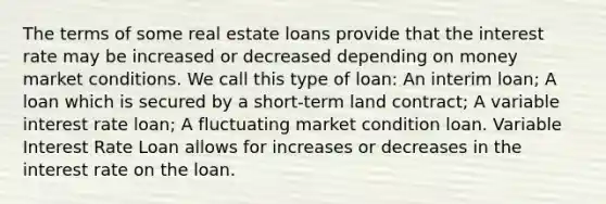 The terms of some real estate loans provide that the interest rate may be increased or decreased depending on money market conditions. We call this type of loan: An interim loan; A loan which is secured by a short-term land contract; A variable interest rate loan; A fluctuating market condition loan. Variable Interest Rate Loan allows for increases or decreases in the interest rate on the loan.