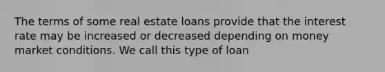 The terms of some real estate loans provide that the interest rate may be increased or decreased depending on money market conditions. We call this type of loan