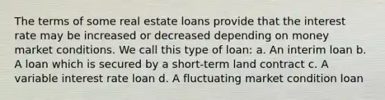 The terms of some real estate loans provide that the interest rate may be increased or decreased depending on money market conditions. We call this type of loan: a. An interim loan b. A loan which is secured by a short-term land contract c. A variable interest rate loan d. A fluctuating market condition loan