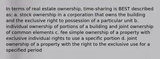 In terms of real estate ownership, time-sharing is BEST described as: a. stock ownership in a corporation that owns the building and the exclusive right to possession of a particular unit b. individual ownership of portions of a building and joint ownership of common elements c. fee simple ownership of a property with exclusive individual rights to use a specific portion d. joint ownership of a property with the right to the exclusive use for a specified period