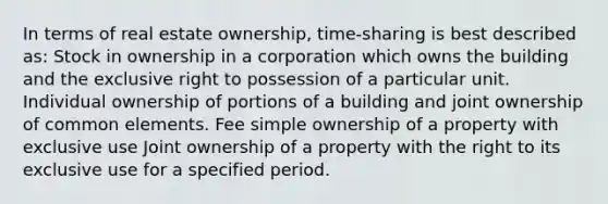 In terms of real estate ownership, time-sharing is best described as: Stock in ownership in a corporation which owns the building and the exclusive right to possession of a particular unit. Individual ownership of portions of a building and joint ownership of common elements. Fee simple ownership of a property with exclusive use Joint ownership of a property with the right to its exclusive use for a specified period.