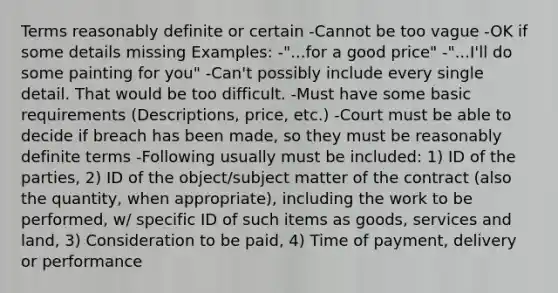 Terms reasonably definite or certain -Cannot be too vague -OK if some details missing Examples: -"...for a good price" -"...I'll do some painting for you" -Can't possibly include every single detail. That would be too difficult. -Must have some basic requirements (Descriptions, price, etc.) -Court must be able to decide if breach has been made, so they must be reasonably definite terms -Following usually must be included: 1) ID of the parties, 2) ID of the object/subject matter of the contract (also the quantity, when appropriate), including the work to be performed, w/ specific ID of such items as goods, services and land, 3) Consideration to be paid, 4) Time of payment, delivery or performance