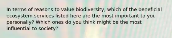 In terms of reasons to value biodiversity, which of the beneficial ecosystem services listed here are the most important to you personally? Which ones do you think might be the most influential to society?