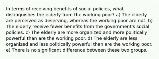 In terms of receiving benefits of social policies, what distinguishes the elderly from the working poor? a) The elderly are perceived as deserving, whereas the working poor are not. b) The elderly receive fewer benefits from the government's social policies. c) The elderly are more organized and more politically powerful than are the working poor. d) The elderly are less organized and less politically powerful than are the working poor. e) There is no significant difference between these two groups.