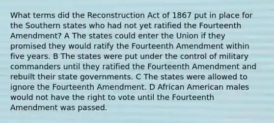 What terms did the Reconstruction Act of 1867 put in place for the Southern states who had not yet ratified the Fourteenth Amendment? A The states could enter the Union if they promised they would ratify the Fourteenth Amendment within five years. B The states were put under the control of military commanders until they ratified the Fourteenth Amendment and rebuilt their state governments. C The states were allowed to ignore the Fourteenth Amendment. D African American males would not have the right to vote until the Fourteenth Amendment was passed.