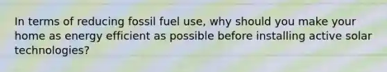 In terms of reducing fossil fuel use, why should you make your home as energy efficient as possible before installing active solar technologies?