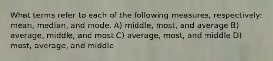 What terms refer to each of the following measures, respectively: mean, median, and mode. A) middle, most, and average B) average, middle, and most C) average, most, and middle D) most, average, and middle