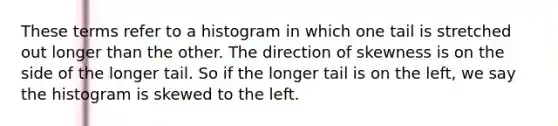 These terms refer to a histogram in which one tail is stretched out longer than the other. The direction of skewness is on the side of the longer tail. So if the longer tail is on the left, we say the histogram is skewed to the left.