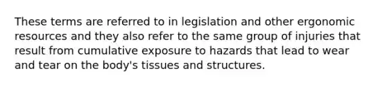 These terms are referred to in legislation and other ergonomic resources and they also refer to the same group of injuries that result from cumulative exposure to hazards that lead to wear and tear on the body's tissues and structures.