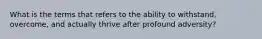 What is the terms that refers to the ability to withstand, overcome, and actually thrive after profound adversity?