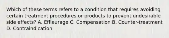 Which of these terms refers to a condition that requires avoiding certain treatment procedures or products to prevent undesirable side effects? A. Effleurage C. Compensation B. Counter-treatment D. Contraindication