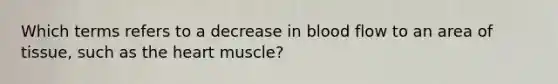 Which terms refers to a decrease in blood flow to an area of tissue, such as the heart muscle?