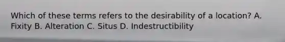 Which of these terms refers to the desirability of a location? A. Fixity B. Alteration C. Situs D. Indestructibility