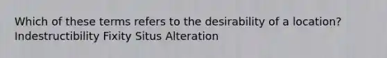 Which of these terms refers to the desirability of a location? Indestructibility Fixity Situs Alteration