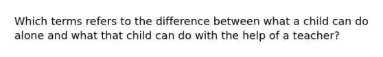 Which terms refers to the difference between what a child can do alone and what that child can do with the help of a teacher?