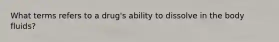 What terms refers to a drug's ability to dissolve in the body fluids?