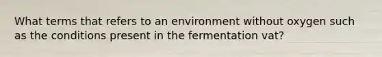 What terms that refers to an environment without oxygen such as the conditions present in the fermentation vat?