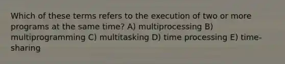 Which of these terms refers to the execution of two or more programs at the same time? A) multiprocessing B) multiprogramming C) multitasking D) time processing E) time-sharing