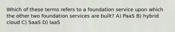 Which of these terms refers to a foundation service upon which the other two foundation services are built? A) PaaS B) hybrid cloud C) SaaS D) IaaS