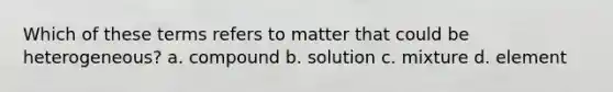 Which of these terms refers to matter that could be heterogeneous? a. compound b. solution c. mixture d. element