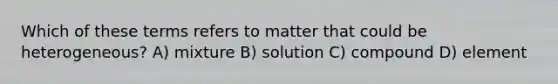 Which of these terms refers to matter that could be heterogeneous? A) mixture B) solution C) compound D) element