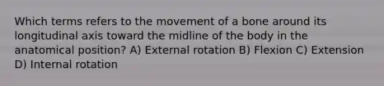 Which terms refers to the movement of a bone around its longitudinal axis toward the midline of the body in the anatomical position? A) External rotation B) Flexion C) Extension D) Internal rotation