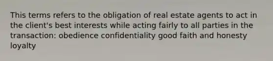 This terms refers to the obligation of real estate agents to act in the client's best interests while acting fairly to all parties in the transaction: obedience confidentiality good faith and honesty loyalty