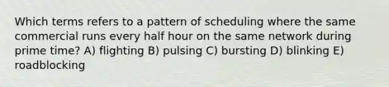 Which terms refers to a pattern of scheduling where the same commercial runs every half hour on the same network during prime time? A) flighting B) pulsing C) bursting D) blinking E) roadblocking