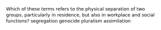 Which of these terms refers to the physical separation of two groups, particularly in residence, but also in workplace and social functions? segregation genocide pluralism assimilation