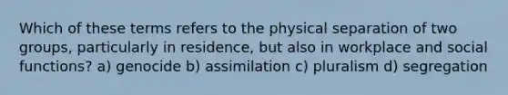 Which of these terms refers to the physical separation of two groups, particularly in residence, but also in workplace and social functions? a) genocide b) assimilation c) pluralism d) segregation