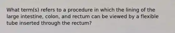 What term(s) refers to a procedure in which the lining of the large intestine, colon, and rectum can be viewed by a flexible tube inserted through the rectum?