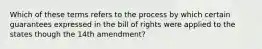 Which of these terms refers to the process by which certain guarantees expressed in the bill of rights were applied to the states though the 14th amendment?