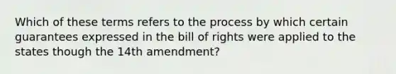 Which of these terms refers to the process by which certain guarantees expressed in the bill of rights were applied to the states though the 14th amendment?