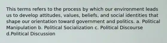 This terms refers to the process by which our environment leads us to develop attitudes, values, beliefs, and social identities that shape our orientation toward government and politics. a. Political Manipulation b. Political Socialization c. Political Discourse d.Political Discussion