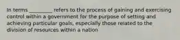 In terms _________ refers to the process of gaining and exercising control within a government for the purpose of setting and achieving particular goals, especially those related to the division of resources within a nation