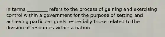 In terms _________ refers to the process of gaining and exercising control within a government for the purpose of setting and achieving particular goals, especially those related to the division of resources within a nation