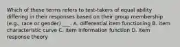 Which of these terms refers to test-takers of equal ability differing in their responses based on their group membership (e.g., race or gender) ___. A. differential item functioning B. item characteristic curve C. item information function D. item response theory