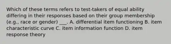 Which of these terms refers to test-takers of equal ability differing in their responses based on their group membership (e.g., race or gender) ___. A. differential item functioning B. item characteristic curve C. item information function D. item response theory