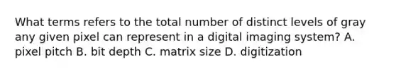 What terms refers to the total number of distinct levels of gray any given pixel can represent in a digital imaging system? A. pixel pitch B. bit depth C. matrix size D. digitization