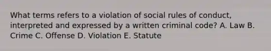 What terms refers to a violation of social rules of conduct, interpreted and expressed by a written criminal code? A. Law B. Crime C. Offense D. Violation E. Statute