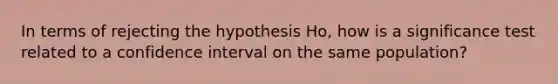 In terms of rejecting the hypothesis Ho, how is a significance test related to a confidence interval on the same population?